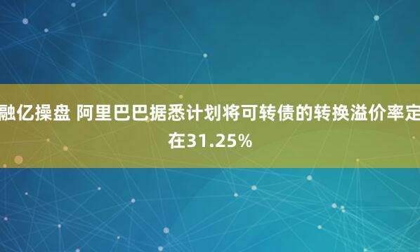 融亿操盘 阿里巴巴据悉计划将可转债的转换溢价率定在31.25%