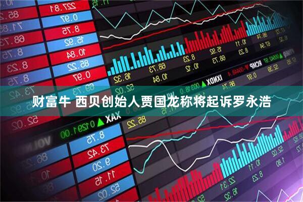 财富牛 西贝创始人贾国龙称将起诉罗永浩