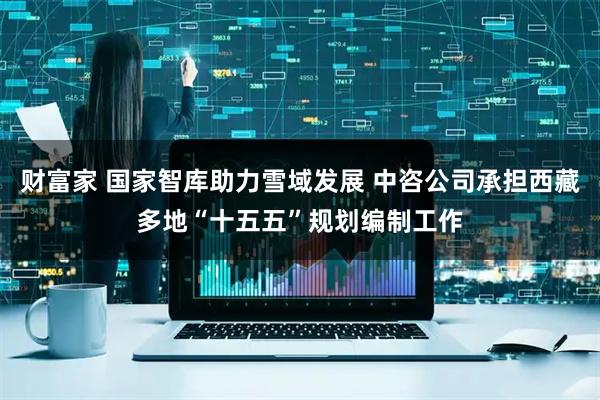 财富家 国家智库助力雪域发展 中咨公司承担西藏多地“十五五”规划编制工作