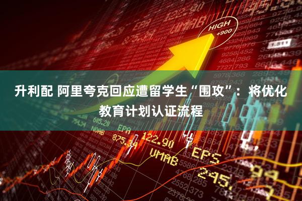 升利配 阿里夸克回应遭留学生“围攻”：将优化教育计划认证流程
