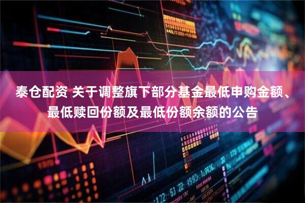 泰仓配资 关于调整旗下部分基金最低申购金额、最低赎回份额及最低份额余额的公告