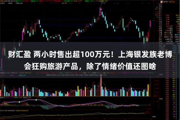 财汇盈 两小时售出超100万元！上海银发族老博会狂购旅游产品，除了情绪价值还图啥
