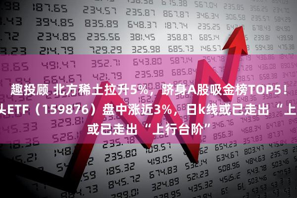 趣投顾 北方稀土拉升5%,跻身A股吸金榜TOP5!有色龙头ETF(159876)盘中涨近3%,日k线或已走出 “上行台阶”