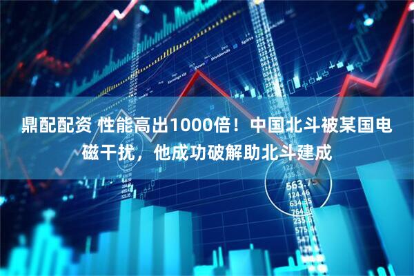鼎配配资 性能高出1000倍！中国北斗被某国电磁干扰，他成功破解助北斗建成