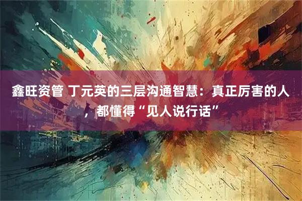 鑫旺资管 丁元英的三层沟通智慧：真正厉害的人，都懂得“见人说行话”