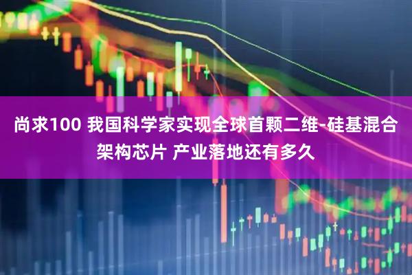 尚求100 我国科学家实现全球首颗二维-硅基混合架构芯片 产业落地还有多久