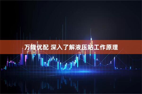 万隆优配 深入了解液压站工作原理