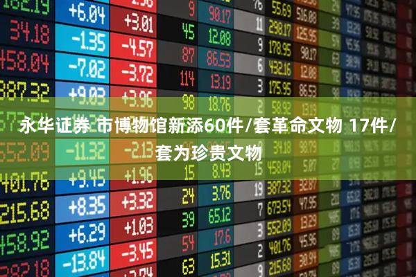 永华证券 市博物馆新添60件/套革命文物 17件/套为珍贵文物