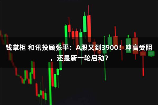 钱掌柜 和讯投顾张平：A股又到3900！冲高受阻，还是新一轮启动？