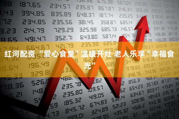 红河配资 “爱心食堂”温暖开灶 老人乐享“幸福食光”