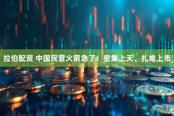 拉伯配资 中国民营火箭急了！密集上天、扎堆上市