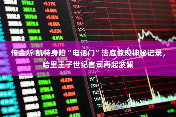 传金所 凯特身陷“电话门”法庭惊现神秘记录，哈里王子世纪官司再起波澜