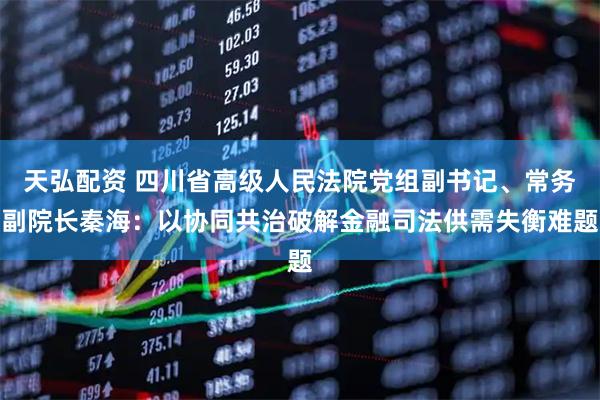 天弘配资 四川省高级人民法院党组副书记、常务副院长秦海：以协同共治破解金融司法供需失衡难题
