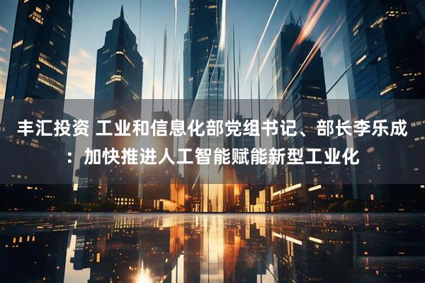 丰汇投资 工业和信息化部党组书记、部长李乐成:加快推进人工智能赋能新型工业化