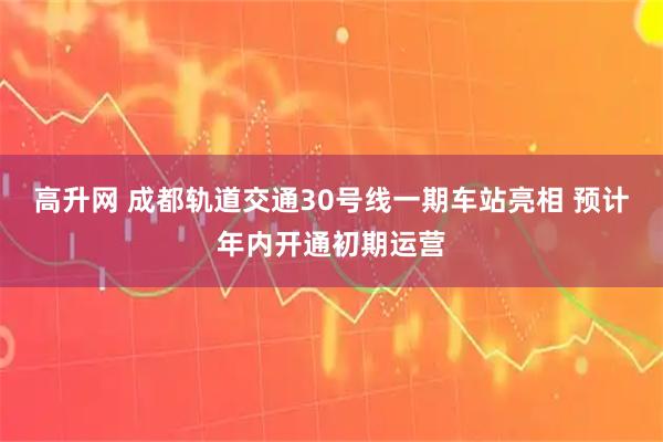 高升网 成都轨道交通30号线一期车站亮相 预计年内开通初期运营
