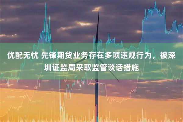 优配无忧 先锋期货业务存在多项违规行为,被深圳证监局采取监管谈话措施