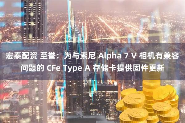 宏泰配资 至誉:为与索尼 Alpha 7 V 相机有兼容问题的 CFe Type A 存储卡提供固件更新