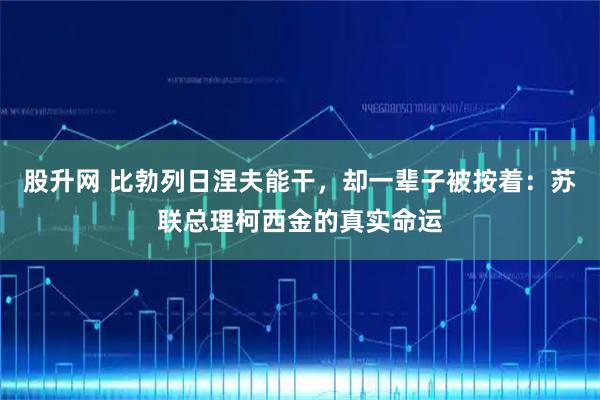 股升网 比勃列日涅夫能干,却一辈子被按着:苏联总理柯西金的真实命运