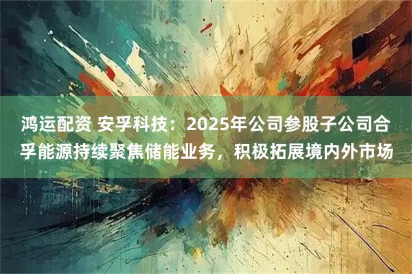 鸿运配资 安孚科技：2025年公司参股子公司合孚能源持续聚焦储能业务，积极拓展境内外市场