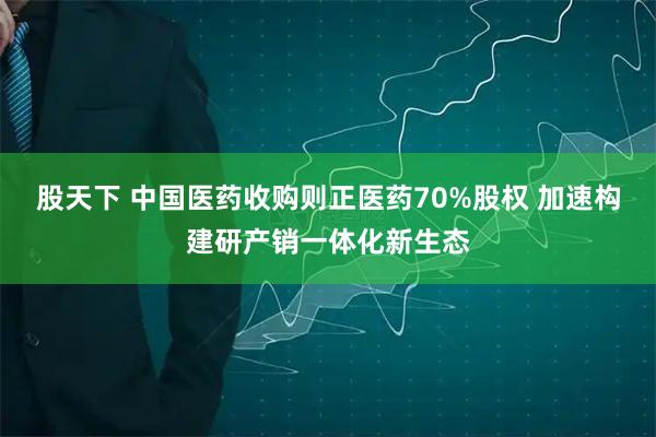 股天下 中国医药收购则正医药70%股权 加速构建研产销一体化新生态