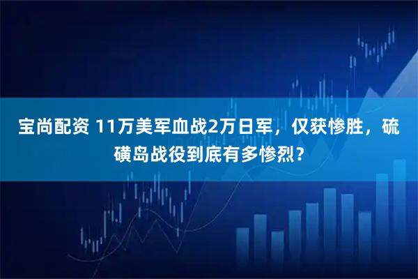宝尚配资 11万美军血战2万日军，仅获惨胜，硫磺岛战役到底有多惨烈？