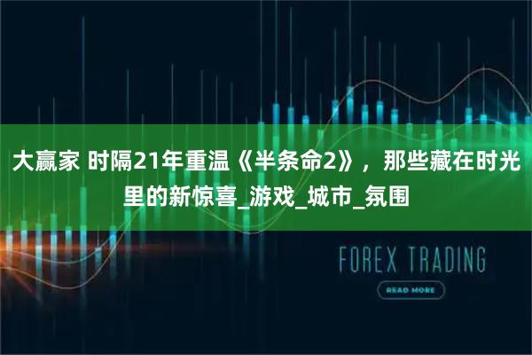 大赢家 时隔21年重温《半条命2》,那些藏在时光里的新惊喜_游戏_城市_氛围