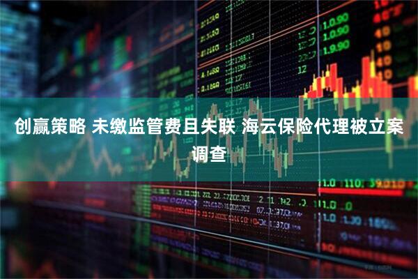 创赢策略 未缴监管费且失联 海云保险代理被立案调查