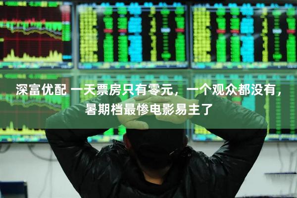 深富优配 一天票房只有零元，一个观众都没有，暑期档最惨电影易主了